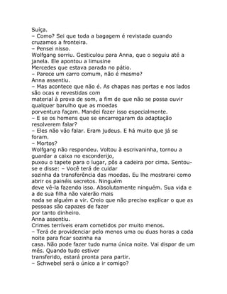 Suíça.
– Como? Sei que toda a bagagem é revistada quando
cruzamos a fronteira.
– Pensei nisso.
Wolfgang sorriu. Gesticulou para Anna, que o seguiu até a
janela. Ele apontou a limusine
Mercedes que estava parada no pátio.
– Parece um carro comum, não é mesmo?
Anna assentiu.
– Mas acontece que não é. As chapas nas portas e nos lados
são ocas e revestidas com
material à prova de som, a fim de que não se possa ouvir
qualquer barulho que as moedas
porventura façam. Mandei fazer isso especialmente.
– E se os homens que se encarregaram da adaptação
resolverem falar?
– Eles não vão falar. Eram judeus. E há muito que já se
foram.
– Mortos?
Wolfgang não respondeu. Voltou à escrivaninha, tornou a
guardar a caixa no esconderijo,
puxou o tapete para o lugar, pôs a cadeira por cima. Sentou-
se e disse: – Você terá de cuidar
sozinha da transferência das moedas. Eu lhe mostrarei como
abrir os painéis secretos. Ninguém
deve vê-la fazendo isso. Absolutamente ninguém. Sua vida e
a de sua filha não valerão mais
nada se alguém a vir. Creio que não preciso explicar o que as
pessoas são capazes de fazer
por tanto dinheiro.
Anna assentiu.
Crimes terríveis eram cometidos por muito menos.
– Terá de providenciar pelo menos uma ou duas horas a cada
noite para ficar sozinha na
casa. Não pode fazer tudo numa única noite. Vai dispor de um
mês. Quando tudo estiver
transferido, estará pronta para partir.
– Schwebel será o único a ir comigo?
 
