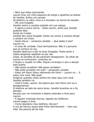 – Bem que estou precisando.
Lauren tirou um vidro pequeno do estojo e ajoelhou-se diante
de Janette. Enfiou um canudo
de plástico no vidro, tirou-o e encostou na narina de Janette.
– Dê uma fungada.
Janette sentiu a cocaína explodir em sua cabeça.
– E agora a outra narina – disse Lauren, antes que Janette
pudesse falar.
Portal do Criador
Janette deu outra fungada. Desta vez sentiu a cocaína atingir
o cérebro em cheio.
– Santo Deus! – exclamou Janette. – Que diabo é isso?
Lauren riu.
– A coisa de verdade. Coca farmacêutica. Não é a porcaria
que se compra na rua.
Janette observou-a dar as duas fungadas. Podia sentir o
súbito despertar espalhar-se por seu
corpo. As tensões do dia pareciam desaparecer. Os olhos de
Lauren se iluminaram. Levantou-se
e largou o roupão no chão. Ergueu os braços e saiu a dançar
pelo quarto.
– Não posso acreditar! Não posso acreditar!
– Não pode acreditar em quê? – perguntou Janette.
– Estou em Paris! Estou realmente em Paris! – Lauren riu. – E
estou com você. Não pode
imaginar quantas vezes sonhei em estar aqui com você.
Janette também riu.
– Você é linda, Lauren. Só espero que nem Paris nem eu a
desapontemos.
O telefone ao lado da cama tocou. Janette levantou-se e foi
atender.
Escutou por um momento e depois estendeu o fone para
Lauren.
– É alguém chamado Harvey, ligando da Califórnia.
Lauren pegou o fone.
– Como descobriu meu telefone, Harvey?
A voz de Harvey ecoou pela linha internacional: – Com sua
mãe. Ela parecia pê da vida.
 