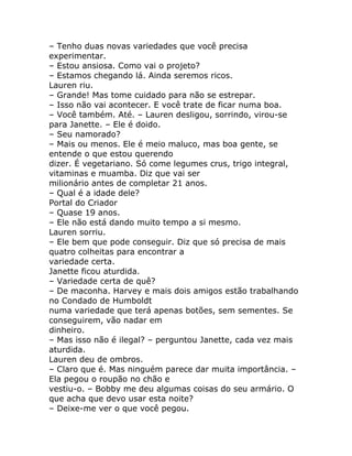 – Tenho duas novas variedades que você precisa
experimentar.
– Estou ansiosa. Como vai o projeto?
– Estamos chegando lá. Ainda seremos ricos.
Lauren riu.
– Grande! Mas tome cuidado para não se estrepar.
– Isso não vai acontecer. E você trate de ficar numa boa.
– Você também. Até. – Lauren desligou, sorrindo, virou-se
para Janette. – Ele é doido.
– Seu namorado?
– Mais ou menos. Ele é meio maluco, mas boa gente, se
entende o que estou querendo
dizer. É vegetariano. Só come legumes crus, trigo integral,
vitaminas e muamba. Diz que vai ser
milionário antes de completar 21 anos.
– Qual é a idade dele?
Portal do Criador
– Quase 19 anos.
– Ele não está dando muito tempo a si mesmo.
Lauren sorriu.
– Ele bem que pode conseguir. Diz que só precisa de mais
quatro colheitas para encontrar a
variedade certa.
Janette ficou aturdida.
– Variedade certa de quê?
– De maconha. Harvey e mais dois amigos estão trabalhando
no Condado de Humboldt
numa variedade que terá apenas botões, sem sementes. Se
conseguirem, vão nadar em
dinheiro.
– Mas isso não é ilegal? – perguntou Janette, cada vez mais
aturdida.
Lauren deu de ombros.
– Claro que é. Mas ninguém parece dar muita importância. –
Ela pegou o roupão no chão e
vestiu-o. – Bobby me deu algumas coisas do seu armário. O
que acha que devo usar esta noite?
– Deixe-me ver o que você pegou.
 
