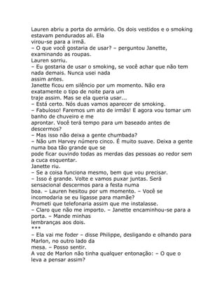 Lauren abriu a porta do armário. Os dois vestidos e o smoking
estavam pendurados ali. Ela
virou-se para a irmã.
– O que você gostaria de usar? – perguntou Janette,
examinando as roupas.
Lauren sorriu.
– Eu gostaria de usar o smoking, se você achar que não tem
nada demais. Nunca usei nada
assim antes.
Janette ficou em silêncio por um momento. Não era
exatamente o tipo de noite para um
traje assim. Mas se ela queria usar...
– Está certo. Nós duas vamos aparecer de smoking.
– Fabuloso! Faremos um ato de irmãs! E agora vou tomar um
banho de chuveiro e me
aprontar. Você terá tempo para um baseado antes de
descermos?
– Mas isso não deixa a gente chumbada?
– Não um Harvey número cinco. É muito suave. Deixa a gente
numa boa tão grande que se
pode ficar ouvindo todas as merdas das pessoas ao redor sem
a cuca esquentar.
Janette riu.
– Se a coisa funciona mesmo, bem que vou precisar.
– Isso é grande. Volte e vamos puxar juntas. Será
sensacional descermos para a festa numa
boa. – Lauren hesitou por um momento. – Você se
incomodaria se eu ligasse para mamãe?
Prometi que telefonaria assim que me instalasse.
– Claro que não me importo. – Janette encaminhou-se para a
porta. – Mande minhas
lembranças aos dois.
***
– Ela vai me foder – disse Philippe, desligando e olhando para
Marlon, no outro lado da
mesa. – Posso sentir.
A voz de Marlon não tinha qualquer entonação: – O que o
leva a pensar assim?
 