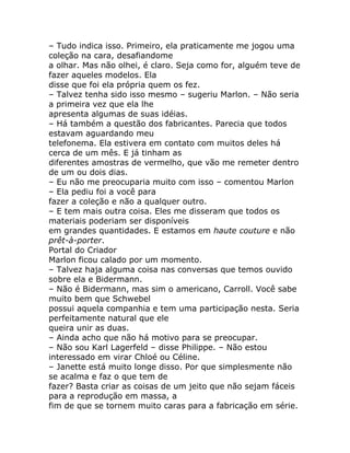 – Tudo indica isso. Primeiro, ela praticamente me jogou uma
coleção na cara, desafiandome
a olhar. Mas não olhei, é claro. Seja como for, alguém teve de
fazer aqueles modelos. Ela
disse que foi ela própria quem os fez.
– Talvez tenha sido isso mesmo – sugeriu Marlon. – Não seria
a primeira vez que ela lhe
apresenta algumas de suas idéias.
– Há também a questão dos fabricantes. Parecia que todos
estavam aguardando meu
telefonema. Ela estivera em contato com muitos deles há
cerca de um mês. E já tinham as
diferentes amostras de vermelho, que vão me remeter dentro
de um ou dois dias.
– Eu não me preocuparia muito com isso – comentou Marlon
– Ela pediu foi a você para
fazer a coleção e não a qualquer outro.
– E tem mais outra coisa. Eles me disseram que todos os
materiais poderiam ser disponíveis
em grandes quantidades. E estamos em haute couture e não
prêt-à-porter.
Portal do Criador
Marlon ficou calado por um momento.
– Talvez haja alguma coisa nas conversas que temos ouvido
sobre ela e Bidermann.
– Não é Bidermann, mas sim o americano, Carroll. Você sabe
muito bem que Schwebel
possui aquela companhia e tem uma participação nesta. Seria
perfeitamente natural que ele
queira unir as duas.
– Ainda acho que não há motivo para se preocupar.
– Não sou Karl Lagerfeld – disse Philippe. – Não estou
interessado em virar Chloé ou Céline.
– Janette está muito longe disso. Por que simplesmente não
se acalma e faz o que tem de
fazer? Basta criar as coisas de um jeito que não sejam fáceis
para a reprodução em massa, a
fim de que se tornem muito caras para a fabricação em série.
 