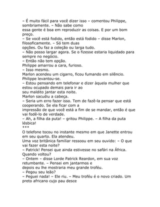 – É muito fácil para você dizer isso – comentou Philippe,
sombriamente. – Não sabe como
essa gente é boa em reproduzir as coisas. E por um bom
preço.
– Se você está fodido, então está fodido – disse Marlon,
filosoficamente. – Só tem duas
opções. Ou faz a coleção ou larga tudo.
– Não posso largar agora. Se o fizesse estaria liquidado para
sempre no negócio.
– Então não tem opção.
Philippe amarrou a cara, furioso.
– Isso mesmo.
Marlon acendeu um cigarro, ficou fumando em silêncio.
Philippe levantou-se.
– Estou pensando em telefonar e dizer àquela mulher que
estou ocupado demais para ir ao
seu maldito jantar esta noite.
Marlon sacudiu a cabeça.
– Seria um erro fazer isso. Tem de fazê-la pensar que está
cooperando. Se ela ficar com a
impressão de que você está a fim de se mandar, então é que
vai fodê-lo de verdade.
– Ah, a filha da puta! – gritou Philippe. – A filha da puta
lésbica!
***
O telefone tocou no instante mesmo em que Janette entrou
em seu quarto. Ela atendeu.
Uma voz britânica familiar ressoou em seu ouvido: – O que
vai fazer esta noite?
– Patrick! Pensei que ainda estivesse no safári na África.
Quando voltou?
– Ontem – disse Lorde Patrick Reardon, em sua voz
retumbante. – Pensei em jantarmos e
depois eu lhe mostraria meu grande troféu.
– Pegou seu leão?
– Peguei nada! – Ele riu. – Meu troféu é o novo criado. Um
preto africano cujo pau desce
 