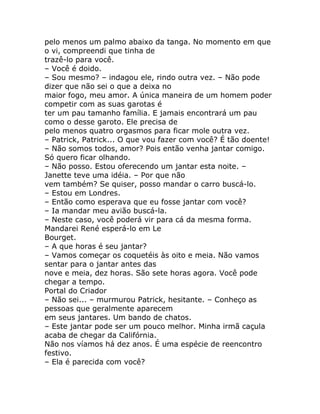 pelo menos um palmo abaixo da tanga. No momento em que
o vi, compreendi que tinha de
trazê-lo para você.
– Você é doido.
– Sou mesmo? – indagou ele, rindo outra vez. – Não pode
dizer que não sei o que a deixa no
maior fogo, meu amor. A única maneira de um homem poder
competir com as suas garotas é
ter um pau tamanho família. E jamais encontrará um pau
como o desse garoto. Ele precisa de
pelo menos quatro orgasmos para ficar mole outra vez.
– Patrick, Patrick... O que vou fazer com você? É tão doente!
– Não somos todos, amor? Pois então venha jantar comigo.
Só quero ficar olhando.
– Não posso. Estou oferecendo um jantar esta noite. –
Janette teve uma idéia. – Por que não
vem também? Se quiser, posso mandar o carro buscá-lo.
– Estou em Londres.
– Então como esperava que eu fosse jantar com você?
– Ia mandar meu avião buscá-la.
– Neste caso, você poderá vir para cá da mesma forma.
Mandarei René esperá-lo em Le
Bourget.
– A que horas é seu jantar?
– Vamos começar os coquetéis às oito e meia. Não vamos
sentar para o jantar antes das
nove e meia, dez horas. São sete horas agora. Você pode
chegar a tempo.
Portal do Criador
– Não sei... – murmurou Patrick, hesitante. – Conheço as
pessoas que geralmente aparecem
em seus jantares. Um bando de chatos.
– Este jantar pode ser um pouco melhor. Minha irmã caçula
acaba de chegar da Califórnia.
Não nos víamos há dez anos. É uma espécie de reencontro
festivo.
– Ela é parecida com você?
 