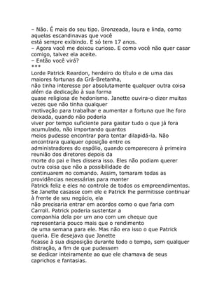 – Não. É mais do seu tipo. Bronzeada, loura e linda, como
aquelas escandinavas que você
está sempre exibindo. E só tem 17 anos.
– Agora você me deixou curioso. E como você não quer casar
comigo, talvez ela aceite.
– Então você virá?
***
Lorde Patrick Reardon, herdeiro do título e de uma das
maiores fortunas da Grã-Bretanha,
não tinha interesse por absolutamente qualquer outra coisa
além da dedicação à sua forma
quase religiosa de hedonismo. Janette ouvira-o dizer muitas
vezes que não tinha qualquer
motivação para trabalhar e aumentar a fortuna que lhe fora
deixada, quando não poderia
viver por tempo suficiente para gastar tudo o que já fora
acumulado, não importando quantos
meios pudesse encontrar para tentar dilapidá-la. Não
encontrara qualquer oposição entre os
administradores do espólio, quando comparecera à primeira
reunião dos diretores depois da
morte do pai e lhes dissera isso. Eles não podiam querer
outra coisa que não a possibilidade de
continuarem no comando. Assim, tomaram todas as
providências necessárias para manter
Patrick feliz e eles no controle de todos os empreendimentos.
Se Janette casasse com ele e Patrick lhe permitisse continuar
à frente de seu negócio, ela
não precisaria entrar em acordos como o que faria com
Carroll. Patrick poderia sustentar a
companhia dela por um ano com um cheque que
representaria pouco mais que o rendimento
de uma semana para ele. Mas não era isso o que Patrick
queria. Ele desejava que Janette
ficasse à sua disposição durante todo o tempo, sem qualquer
distração, a fim de que pudessem
se dedicar inteiramente ao que ele chamava de seus
caprichos e fantasias.
 