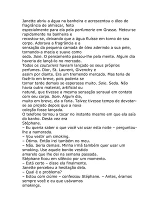 Janette abriu a água na banheira e acrescentou o óleo de
fragrância de almíscar, feito
especialmente para ela pela perfumerie em Grasse. Meteu-se
rapidamente na banheira e
recostou-se, deixando que a água fluísse em torno de seu
corpo. Adorava a fragrância e a
sensação da pequena camada de óleo aderindo a sua pele,
tornando-a macia e suave como
seda. Soie. O pensamento passou-lhe pela mente. Algum dia
haveria de lançá-lo no mercado.
Todos os couturiers haviam lançado os seus próprios
perfumes. Dior, St. Laurent, Givenchy e
assim por diante. Era um tremendo mercado. Mas teria de
fazê-lo em breve, pois poderia se
tornar tarde demais se esperasse muito. Soie. Seda. Não
havia outro material, artificial ou
natural, que tivesse a mesma sensação sensual em contato
com seu corpo. Soie. Algum dia,
muito em breve, ela o faria. Talvez tivesse tempo de devotar-
se ao projeto depois que a nova
coleção fosse lançada.
O telefone tornou a tocar no instante mesmo em que ela saía
do banho. Desta vez era
Stéphane.
– Eu queria saber o que você vai usar esta noite – perguntou-
lhe a namorada.
– Vou vestir um smoking.
– Ótimo. Então irei também no meu.
– Não. Seria demais. Minha irmã também quer usar um
smoking. Use aquele bonito vestido
amarelo que lhe dei na semana passada.
Stéphane ficou em silêncio por um momento.
– Está certo – disse ela finalmente.
Janette percebeu a hesitação dela.
– Qual é o problema?
– Estou com ciúme – confessou Stéphane. – Antes, éramos
sempre você e eu que usávamos
smokings.
 