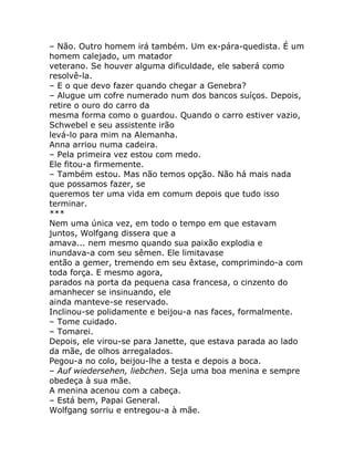 – Não. Outro homem irá também. Um ex-pára-quedista. É um
homem calejado, um matador
veterano. Se houver alguma dificuldade, ele saberá como
resolvê-la.
– E o que devo fazer quando chegar a Genebra?
– Alugue um cofre numerado num dos bancos suíços. Depois,
retire o ouro do carro da
mesma forma como o guardou. Quando o carro estiver vazio,
Schwebel e seu assistente irão
levá-lo para mim na Alemanha.
Anna arriou numa cadeira.
– Pela primeira vez estou com medo.
Ele fitou-a firmemente.
– Também estou. Mas não temos opção. Não há mais nada
que possamos fazer, se
queremos ter uma vida em comum depois que tudo isso
terminar.
***
Nem uma única vez, em todo o tempo em que estavam
juntos, Wolfgang dissera que a
amava... nem mesmo quando sua paixão explodia e
inundava-a com seu sêmen. Ele limitavase
então a gemer, tremendo em seu êxtase, comprimindo-a com
toda força. E mesmo agora,
parados na porta da pequena casa francesa, o cinzento do
amanhecer se insinuando, ele
ainda manteve-se reservado.
Inclinou-se polidamente e beijou-a nas faces, formalmente.
– Tome cuidado.
– Tomarei.
Depois, ele virou-se para Janette, que estava parada ao lado
da mãe, de olhos arregalados.
Pegou-a no colo, beijou-lhe a testa e depois a boca.
– Auf wiedersehen, liebchen. Seja uma boa menina e sempre
obedeça à sua mãe.
A menina acenou com a cabeça.
– Está bem, Papai General.
Wolfgang sorriu e entregou-a à mãe.
 