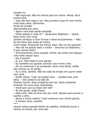 Janette riu.
– Não seja tola. Não há motivo para ter ciúme. Afinal, ela é
minha irmã.
– Isso não tem nada a ver. Meu primeiro caso foi com minha
irmã mais velha. Estivemos
Portal do Criador
apaixonadas por anos.
– Agora você está sendo estúpida.
– Posso passar a noite aí? – perguntou Stéphane. – Quero
fazer amor com você.
Janette começou a ficar furiosa e disse bruscamente: – Não.
Eu lhe disse isso antes de minha
irmã chegar. Enquanto ela estiver aqui, não vai ser possível.
– Mas ela vai passar todo o verão! – lamuriou-se Stéphane. –
O que vamos fazer?
– Encontraremos outra solução. Afinal, ela ainda nem passou
uma noite sequer aqui.
– Ela é bonita?
– É, sim. Mas ainda é uma garota.
– Eu também era quando comecei com minha irmã.
– Se vai continuar a se comportar como uma idiota, então
não precisa vir ao jantar.
– Eu a amo, Janette. Não há nada de errado em querer estar
com você.
– Então relaxe. Tudo vai acabar bem. – Janette teve uma
idéia. – Vou sentá-la ao lado de
Charles Carroll. Seja simpática com ele. Estou tentando
arrancar-lhe uma coisa importante.
– Você quer que eu trepe com ele?
– Se ele quiser, pode trepar.
– Está certo. Mas só farei isso por você. Apenas para provar o
quanto a amo.
– Assim é muito melhor. Você continua a ser minha garota.
– E sempre serei, Janette.
***
Lauren estava parada diante do espelho, tentando puxar a
camisa na frente, por cima dos
 