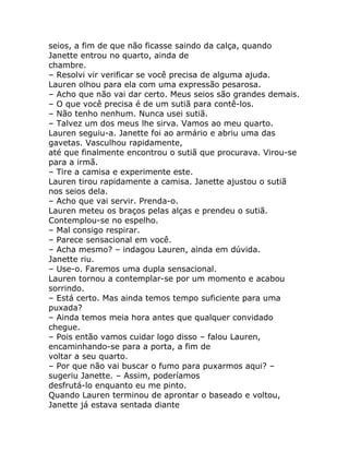 seios, a fim de que não ficasse saindo da calça, quando
Janette entrou no quarto, ainda de
chambre.
– Resolvi vir verificar se você precisa de alguma ajuda.
Lauren olhou para ela com uma expressão pesarosa.
– Acho que não vai dar certo. Meus seios são grandes demais.
– O que você precisa é de um sutiã para contê-los.
– Não tenho nenhum. Nunca usei sutiã.
– Talvez um dos meus lhe sirva. Vamos ao meu quarto.
Lauren seguiu-a. Janette foi ao armário e abriu uma das
gavetas. Vasculhou rapidamente,
até que finalmente encontrou o sutiã que procurava. Virou-se
para a irmã.
– Tire a camisa e experimente este.
Lauren tirou rapidamente a camisa. Janette ajustou o sutiã
nos seios dela.
– Acho que vai servir. Prenda-o.
Lauren meteu os braços pelas alças e prendeu o sutiã.
Contemplou-se no espelho.
– Mal consigo respirar.
– Parece sensacional em você.
– Acha mesmo? – indagou Lauren, ainda em dúvida.
Janette riu.
– Use-o. Faremos uma dupla sensacional.
Lauren tornou a contemplar-se por um momento e acabou
sorrindo.
– Está certo. Mas ainda temos tempo suficiente para uma
puxada?
– Ainda temos meia hora antes que qualquer convidado
chegue.
– Pois então vamos cuidar logo disso – falou Lauren,
encaminhando-se para a porta, a fim de
voltar a seu quarto.
– Por que não vai buscar o fumo para puxarmos aqui? –
sugeriu Janette. – Assim, poderíamos
desfrutá-lo enquanto eu me pinto.
Quando Lauren terminou de aprontar o baseado e voltou,
Janette já estava sentada diante
 