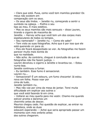 – Claro que está. Puxa, como você tem mamilos grandes! Os
meus não existem em
comparação com os seus.
– Os seus são lindos. – Janette riu, começando a sentir o
zumbido na cabeça. – Prefiro o seu
tipo ao meu. É mais estético.
– Mas os seus mamilos são mais sensuais – disse Lauren,
tirando o cigarro de maconha de
Janette. – Harvey acha que você tem um dos corpos mais
espetaculares de todos os tempos.
– Seu namorado? – Janette riu. – Como ele sabe?
– Tem visto as suas fotografias. Acho que é por isso que ele
está querendo vir para cá.
– Pois ele ficará desapontado se vier. As fotografias me fazem
parecer muito mais bonita do
que na realidade.
– Não acho. Ao contrário, cheguei à conclusão de que as
fotografias não lhe fazem justiça. –
Lauren devolveu o cigarro a Janette e levantou-se. – Estou
numa boa.
Janette continuou a fumar.
– Eu também. Esse fumo é sensacional.
Lauren riu...
– Sensacional? É um estouro, um fumo chocante! Já estou
nova em folha. Posso voar por
cima de tudo.
Janette também riu.
– Mas não voe por cima da mesa de jantar. Terei muita
dificuldade em explicar aos outros o
que você está fazendo lá em cima.
– Voltarei ao meu quarto para me vestir. Chame-me quando
estiver pronta e daremos um
cheirinho antes de descer.
Maurice chegou cedo. Fez questão de explicar, ao entrar na
biblioteca, onde as duas
estavam esperando: – Achei que seria apropriado passar um
momento com mes enfants antes
dos outros chegarem.
 