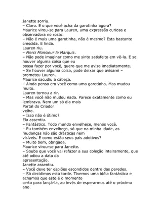Janette sorriu.
– Claro. E o que você acha da garotinha agora?
Maurice virou-se para Lauren, uma expressão curiosa e
observadora no rosto.
– Não é mais uma garotinha, não é mesmo? Esta bastante
crescida. E linda.
Lauren riu.
– Merci Monsieur le Marquis.
– Não pode imaginar como me sinto satisfeito em vê-la. E se
houver alguma coisa que eu
possa fazer por você, quero que me avise imediatamente.
– Se houver alguma coisa, pode deixar que avisarei –
prometeu Lauren.
Maurice sacudiu a cabeça.
– Ainda penso em você como uma garotinha. Mas mudou
muito.
Lauren tornou a rir.
– Mas você não mudou nada. Parece exatamente como eu
lembrava. Nem um só dia mais
Portal do Criador
velho.
– Isso não é ótimo?
Ela assentiu.
– Fantástico. Todo mundo envelhece, menos você.
– Eu também envelheço, só que na minha idade, as
mudanças não são drásticas nem
visíveis. E como estão seus pais adotivos?
– Muito bem, obrigada.
Maurice virou-se para Janette.
– Soube que você vai refazer a sua coleção inteiramente, que
até adiou a data da
apresentação.
Janette assentiu.
– Você deve ter espiões escondidos dentro das paredes.
– Só decidimos esta tarde. Tivemos uma idéia fantástica e
achamos que este é o momento
certo para lançá-la, ao invés de esperarmos até o próximo
ano.
 
