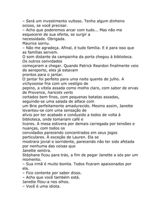 – Será um investimento vultoso. Tenho algum dinheiro
ocioso, se você precisar.
– Acho que poderemos arcar com tudo... Mas não me
esquecerei de sua oferta, se surgir a
necessidade. Obrigada.
Maurice sorriu.
– Não me agradeça. Afinal, é tudo família. E é para isso que
as famílias servem.
O som distante da campainha da porta chegou à biblioteca.
Os outros convidados
começaram a chegar. Quando Patrick Reardon finalmente veio
do aeroporto, eles já estavam
prontos para o jantar.
O jantar foi perfeito para uma noite quente de julho. A
vichyssoise fria com um vestígio de
pepino, a vitela assada como molho claro, com sabor de ervas
de Provence, haricots verts
cortados bem finos, com pequenas batatas assadas,
seguindo-se uma salada de alface com
um Brie perfeitamente amadurecido. Mesmo assim, Janette
levantou-se com uma sensação de
alívio por ter acabado e conduzido a todos de volta à
biblioteca, onde tomariam café e
licores. A mesa estivera por demais carregada por tensões e
nuanças, com todos os
convidados parecendo concentrados em seus jogos
particulares. À exceção de Lauren. Ela se
mostrara jovial e sorridente, parecendo não ter sido afetada
por nenhuma das coisas que
Janette sentira.
Stéphane ficou para trás, a fim de pegar Janette a sós por um
momento.
– Sua irmã é muito bonita. Todos ficaram apaixonados por
ela.
– Fico contente por saber disso.
– Acho que você também está.
Janette fitou-a nos olhos.
– Você é uma idiota.
 