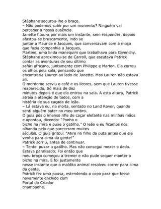 Stéphane segurou-lhe o braço.
– Não podemos subir por um momento? Ninguém vai
perceber a nossa ausência.
Janette fitou-a por mais um instante, sem responder, depois
afastou-se bruscamente, indo se
juntar a Maurice e Jacques, que conversavam com a moça
que fazia companhia a Jacques,
Martine, uma linda manequim que trabalhava para Givenchy.
Stéphane aproximou-se de Carroll, que escutava Patrick
contar as aventuras de seu último
safári africano, juntamente com Philippe e Marlon. Ela correu
os olhos pela sala, pensando que
encontraria Lauren ao lado de Janette. Mas Lauren não estava
ali.
O mordomo serviu o café e os licores, sem que Lauren tivesse
reaparecido. Só mais de dez
minutos depois é que ela entrou na sala. A esta altura, Patrick
atraía a atenção de todos, com a
história de sua caçada de leão.
– Lá estava eu, na moita, sentado no Land Rover, quando
senti alguém bater no meu ombro.
O guia pôs o imenso rifle de caçar elefante nas minhas mãos
e apontou, dizendo: “Ponha o
bicho na mira e puxe o gatilho.” O leão e eu ficamos nos
olhando pelo que pareceram muitos
séculos. O guia gritou: “Atire no filho da puta antes que ele
venha para cima da gente!”
Patrick sorriu, antes de continuar.
– Tentei puxar o gatilho. Mas não consegui mexer o dedo.
Estava paralisado. Foi então que
meu braço começou a tremer e não pude sequer manter o
bicho na mira. E foi justamente
nesse instante que o maldito animal resolveu correr para cima
da gente.
Patrick fez uma pausa, estendendo o copo para que fosse
novamente enchido com
Portal do Criador
champanhe.
 