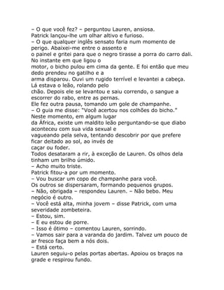 – O que você fez? – perguntou Lauren, ansiosa.
Patrick lançou-lhe um olhar altivo e furioso.
– O que qualquer inglês sensato faria num momento de
perigo. Abaixei-me entre o assento e
o painel e gritei para que o negro tirasse a porra do carro dali.
No instante em que ligou o
motor, o bicho pulou em cima da gente. E foi então que meu
dedo prendeu no gatilho e a
arma disparou. Ouvi um rugido terrível e levantei a cabeça.
Lá estava o leão, rolando pelo
chão. Depois ele se levantou e saiu correndo, o sangue a
escorrer do rabo, entre as pernas.
Ele fez outra pausa, tomando um gole de champanhe.
– O guia me disse: “Você acertou nos colhões do bicho.”
Neste momento, em algum lugar
da África, existe um maldito leão perguntando-se que diabo
aconteceu com sua vida sexual e
vagueando pela selva, tentando descobrir por que prefere
ficar deitado ao sol, ao invés de
caçar ou foder.
Todos desataram a rir, à exceção de Lauren. Os olhos dela
tinham um brilho úmido.
– Acho muito triste.
Patrick fitou-a por um momento.
– Vou buscar um copo de champanhe para você.
Os outros se dispersaram, formando pequenos grupos.
– Não, obrigada – respondeu Lauren. – Não bebo. Meu
negócio é outro.
– Você está alta, minha jovem – disse Patrick, com uma
severidade zombeteira.
– Estou, sim.
– E eu estou de porre.
– Isso é ótimo – comentou Lauren, sorrindo.
– Vamos sair para a varanda do jardim. Talvez um pouco de
ar fresco faça bem a nós dois.
– Está certo.
Lauren seguiu-o pelas portas abertas. Apoiou os braços na
grade e respirou fundo.
 