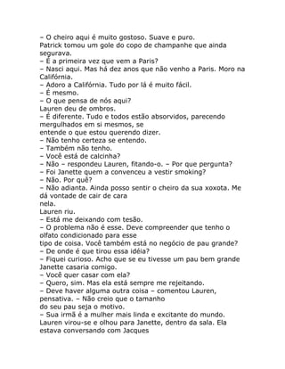 – O cheiro aqui é muito gostoso. Suave e puro.
Patrick tomou um gole do copo de champanhe que ainda
segurava.
– É a primeira vez que vem a Paris?
– Nasci aqui. Mas há dez anos que não venho a Paris. Moro na
Califórnia.
– Adoro a Califórnia. Tudo por lá é muito fácil.
– É mesmo.
– O que pensa de nós aqui?
Lauren deu de ombros.
– É diferente. Tudo e todos estão absorvidos, parecendo
mergulhados em si mesmos, se
entende o que estou querendo dizer.
– Não tenho certeza se entendo.
– Também não tenho.
– Você está de calcinha?
– Não – respondeu Lauren, fitando-o. – Por que pergunta?
– Foi Janette quem a convenceu a vestir smoking?
– Não. Por quê?
– Não adianta. Ainda posso sentir o cheiro da sua xoxota. Me
dá vontade de cair de cara
nela.
Lauren riu.
– Está me deixando com tesão.
– O problema não é esse. Deve compreender que tenho o
olfato condicionado para esse
tipo de coisa. Você também está no negócio de pau grande?
– De onde é que tirou essa idéia?
– Fiquei curioso. Acho que se eu tivesse um pau bem grande
Janette casaria comigo.
– Você quer casar com ela?
– Quero, sim. Mas ela está sempre me rejeitando.
– Deve haver alguma outra coisa – comentou Lauren,
pensativa. – Não creio que o tamanho
do seu pau seja o motivo.
– Sua irmã é a mulher mais linda e excitante do mundo.
Lauren virou-se e olhou para Janette, dentro da sala. Ela
estava conversando com Jacques
 