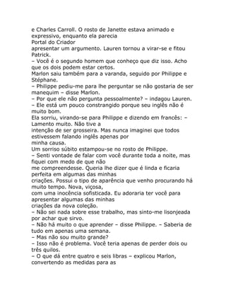 e Charles Carroll. O rosto de Janette estava animado e
expressivo, enquanto ela parecia
Portal do Criador
apresentar um argumento. Lauren tornou a virar-se e fitou
Patrick.
– Você é o segundo homem que conheço que diz isso. Acho
que os dois podem estar certos.
Marlon saiu também para a varanda, seguido por Philippe e
Stéphane.
– Philippe pediu-me para lhe perguntar se não gostaria de ser
manequim – disse Marlon.
– Por que ele não pergunta pessoalmente? – indagou Lauren.
– Ele está um pouco constrangido porque seu inglês não é
muito bom.
Ela sorriu, virando-se para Philippe e dizendo em francês: –
Lamento muito. Não tive a
intenção de ser grosseira. Mas nunca imaginei que todos
estivessem falando inglês apenas por
minha causa.
Um sorriso súbito estampou-se no rosto de Philippe.
– Senti vontade de falar com você durante toda a noite, mas
fiquei com medo de que não
me compreendesse. Queria lhe dizer que é linda e ficaria
perfeita em algumas das minhas
criações. Possui o tipo de aparência que venho procurando há
muito tempo. Nova, viçosa,
com uma inocência sofisticada. Eu adoraria ter você para
apresentar algumas das minhas
criações da nova coleção.
– Não sei nada sobre esse trabalho, mas sinto-me lisonjeada
por achar que sirvo.
– Não há muito o que aprender – disse Philippe. – Saberia de
tudo em apenas uma semana.
– Mas não sou muito grande?
– Isso não é problema. Você teria apenas de perder dois ou
três quilos.
– O que dá entre quatro e seis libras – explicou Marlon,
convertendo as medidas para as
 