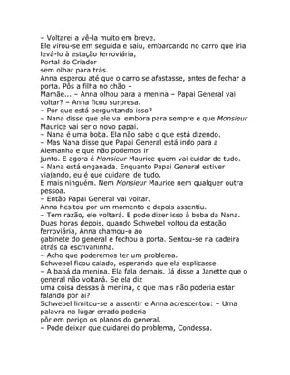 – Voltarei a vê-la muito em breve.
Ele virou-se em seguida e saiu, embarcando no carro que iria
levá-lo à estação ferroviária,
Portal do Criador
sem olhar para trás.
Anna esperou até que o carro se afastasse, antes de fechar a
porta. Pôs a filha no chão –
Mamãe... – Anna olhou para a menina – Papai General vai
voltar? – Anna ficou surpresa.
– Por que está perguntando isso?
– Nana disse que ele vai embora para sempre e que Monsieur
Maurice vai ser o novo papai.
– Nana é uma boba. Ela não sabe o que está dizendo.
– Mas Nana disse que Papai General está indo para a
Alemanha e que não podemos ir
junto. E agora é Monsieur Maurice quem vai cuidar de tudo.
– Nana está enganada. Enquanto Papai General estiver
viajando, eu é que cuidarei de tudo.
E mais ninguém. Nem Monsieur Maurice nem qualquer outra
pessoa.
– Então Papai General vai voltar.
Anna hesitou por um momento e depois assentiu.
– Tem razão, ele voltará. E pode dizer isso à boba da Nana.
Duas horas depois, quando Schwebel voltou da estação
ferroviária, Anna chamou-o ao
gabinete do general e fechou a porta. Sentou-se na cadeira
atrás da escrivaninha.
– Acho que poderemos ter um problema.
Schwebel ficou calado, esperando que ela explicasse.
– A babá da menina. Ela fala demais. Já disse a Janette que o
general não voltará. Se ela diz
uma coisa dessas à menina, o que mais não poderia estar
falando por aí?
Schwebel limitou-se a assentir e Anna acrescentou: – Uma
palavra no lugar errado poderia
pôr em perigo os planos do general.
– Pode deixar que cuidarei do problema, Condessa.
 