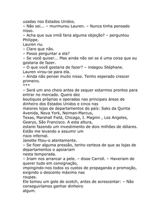 usadas nos Estados Unidos.
– Não sei... – murmurou Lauren. – Nunca tinha pensado
nisso.
– Acha que sua irmã faria alguma objeção? – perguntou
Philippe.
Lauren riu.
– Claro que não.
– Posso perguntar a ela?
– Se você quiser... Mas ainda não sei se é uma coisa que eu
gostaria de fazer.
– O que você gostaria de fazer? – indagou Stéphane.
Lauren virou-se para ela.
– Ainda não pensei muito nisso. Tenho esperado crescer
primeiro.
***
– Será um ano cheio antes de sequer estarmos prontos para
entrar no mercado. Quero dez
boutiques próprias e operadas nas principais áreas de
dinheiro dos Estados Unidos e cinco nas
maiores lojas de departamentos do país: Saks da Quinta
Avenida, Nova York, Neiman-Marcus,
Texas, Marshall Field, Chicago, I. Magnin , Los Angeles,
Gearys, São Francisco. A esta altura,
estarei fazendo um investimento de dois milhões de dólares.
Estão me levando a assumir um
risco infernal.
Janette fitou-o atentamente.
– Se fizer alguma pressão, tenho certeza de que as lojas de
departamentos o apoiariam
nesta temporada.
– Iriam nos arrancar a pele. – disse Carroll. – Haveriam de
querer tudo em consignação,
impingindo-nos todos os custos de propaganda e promoção,
exigindo o desconto máximo nas
roupas.
Ele tomou um gole de scotch, antes de acrescentar: – Não
conseguiríamos ganhar dinheiro
algum.
 