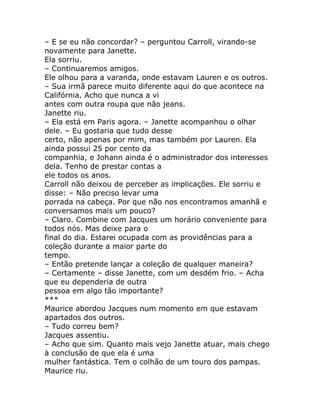 – E se eu não concordar? – perguntou Carroll, virando-se
novamente para Janette.
Ela sorriu.
– Continuaremos amigos.
Ele olhou para a varanda, onde estavam Lauren e os outros.
– Sua irmã parece muito diferente aqui do que acontece na
Califórnia. Acho que nunca a vi
antes com outra roupa que não jeans.
Janette riu.
– Ela está em Paris agora. – Janette acompanhou o olhar
dele. – Eu gostaria que tudo desse
certo, não apenas por mim, mas também por Lauren. Ela
ainda possui 25 por cento da
companhia, e Johann ainda é o administrador dos interesses
dela. Tenho de prestar contas a
ele todos os anos.
Carroll não deixou de perceber as implicações. Ele sorriu e
disse: – Não preciso levar uma
porrada na cabeça. Por que não nos encontramos amanhã e
conversamos mais um pouco?
– Claro. Combine com Jacques um horário conveniente para
todos nós. Mas deixe para o
final do dia. Estarei ocupada com as providências para a
coleção durante a maior parte do
tempo.
– Então pretende lançar a coleção de qualquer maneira?
– Certamente – disse Janette, com um desdém frio. – Acha
que eu dependeria de outra
pessoa em algo tão importante?
***
Maurice abordou Jacques num momento em que estavam
apartados dos outros.
– Tudo correu bem?
Jacques assentiu.
– Acho que sim. Quanto mais vejo Janette atuar, mais chego
à conclusão de que ela é uma
mulher fantástica. Tem o colhão de um touro dos pampas.
Maurice riu.
 