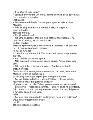 – E se Carroll não topar?
– Janette encontrará um meio. Tenho certeza disso agora. Ela
tem uma determinação
inabalável.
– Tenho um milhão de francos para apostar nela – disse
Maurice.
– Não se esqueça disso e lembre a ela, se surgir a
oportunidade.
Jacques fitou-o.
– Ela já sabe disso?
– Fiz uma sugestão. Mas ela não estava interessada... na
ocasião. Contudo, as circunstâncias
podem mudar.
Martine aproximou-se deles e disse a Jacques: – Já passam
de 11 horas e tenho de começar
Portal do Criador
a trabalhar cedo amanhã. Vamos experimentar as primeiras
provas.
– Vou levá-la para casa agora.
– Não precisa ir embora por minha causa. Posso pegar um
táxi.
– Não seja tola. – Jacques sorriu. – Também tenho de
trabalhar cedo.
Os convidados começaram a se retirar. Jacques, Maurice e
Martine foram os primeiros a
partir, seguidos logo depois por Philippe e Marlon.
– Foi um jantar adorável – disse Philippe. – E sua irmã é
realmente linda. Eu gostaria de fazer
alguma coisa com ela. Talvez possamos conversar amanhã.
– Está certo – respondeu Janette. – Estarei cedo no escritório.
Não demorou muito para que só restassem Carroll, Stéphane
e Patrick. Carroll teve uma
idéia.
– Por que não vamos todos ao Regine's para uma esticada?
Deve estar bastante divertido
por lá.
Janette sacudiu a cabeça.
 