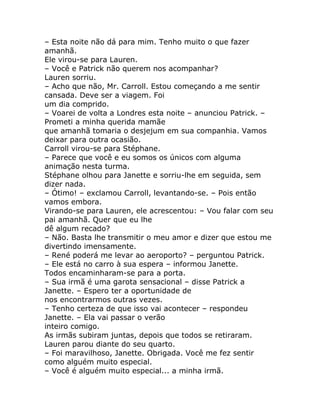 – Esta noite não dá para mim. Tenho muito o que fazer
amanhã.
Ele virou-se para Lauren.
– Você e Patrick não querem nos acompanhar?
Lauren sorriu.
– Acho que não, Mr. Carroll. Estou começando a me sentir
cansada. Deve ser a viagem. Foi
um dia comprido.
– Voarei de volta a Londres esta noite – anunciou Patrick. –
Prometi a minha querida mamãe
que amanhã tomaria o desjejum em sua companhia. Vamos
deixar para outra ocasião.
Carroll virou-se para Stéphane.
– Parece que você e eu somos os únicos com alguma
animação nesta turma.
Stéphane olhou para Janette e sorriu-lhe em seguida, sem
dizer nada.
– Ótimo! – exclamou Carroll, levantando-se. – Pois então
vamos embora.
Virando-se para Lauren, ele acrescentou: – Vou falar com seu
pai amanhã. Quer que eu lhe
dê algum recado?
– Não. Basta lhe transmitir o meu amor e dizer que estou me
divertindo imensamente.
– René poderá me levar ao aeroporto? – perguntou Patrick.
– Ele está no carro à sua espera – informou Janette.
Todos encaminharam-se para a porta.
– Sua irmã é uma garota sensacional – disse Patrick a
Janette. – Espero ter a oportunidade de
nos encontrarmos outras vezes.
– Tenho certeza de que isso vai acontecer – respondeu
Janette. – Ela vai passar o verão
inteiro comigo.
As irmãs subiram juntas, depois que todos se retiraram.
Lauren parou diante do seu quarto.
– Foi maravilhoso, Janette. Obrigada. Você me fez sentir
como alguém muito especial.
– Você é alguém muito especial... a minha irmã.
 