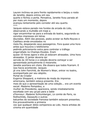 Lauren inclinou-se para frente rapidamente e beijou o rosto
de Janette, depois entrou em seu
quarto e fechou a porta. Pensativa, Janette ficou parada ali
por mais um momento, depois
avançou lentamente pelo corredor até seu quarto.
***
Jacques estava parado nos fundos da arcada do Lido,
observando a multidão em traje a
rigor encaminhar-se para a entrada do teatro, segurando os
convites impressos em letras
douradas. Além das pessoas, podia avistar os Rolls-Royces e
Cadillacs ainda encostados no
meio-fio, despejando seus passageiros. Fora quase uma hora
antes que houvera o telefonema
pedindo policiamento extra para controlar o tráfego
engarrafado no Champs-Elysées. Eram
quase 10 horas agora e eles já estavam atrasados. Uma hora
atrasados. O jantar deveria ser
servido às 10 horas e a coleção deveria começar a ser
apresentada pontualmente à meianoite.
Janette acertara em cheio. Ela dissera que todos ficariam. E
isso havia acontecido. Jacques
já vira John Fairchild, de Women's Wear, entrar no teatro,
acompanhado por seu séqüito.
Portal do Criador
Eugenia Sheppard, a matrona da moda da imprensa
americana, também estava presente. Era
mais do que a apresentação de uma coleção... era um evento
social. Madame Pompidou, a
mulher do Presidente, aparecera, sendo imediatamente
escoltada com seu grupo para a table
d'honneur. Madame Schlumberger, Le comte de Paris, os
Rothschilds, Dassaults e outros
baluartes da sociedade francesa também estavam presentes.
Era provavelmente a primeira
vez que qualquer deles comparecia ao Lido. Havia artistas de
cinema em quantidade
 