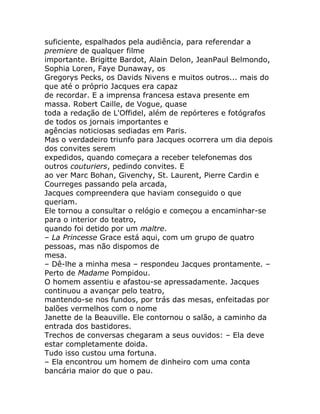 suficiente, espalhados pela audiência, para referendar a
premiere de qualquer filme
importante. Brigitte Bardot, Alain Delon, JeanPaul Belmondo,
Sophia Loren, Faye Dunaway, os
Gregorys Pecks, os Davids Nivens e muitos outros... mais do
que até o próprio Jacques era capaz
de recordar. E a imprensa francesa estava presente em
massa. Robert Caille, de Vogue, quase
toda a redação de L'Offidel, além de repórteres e fotógrafos
de todos os jornais importantes e
agências noticiosas sediadas em Paris.
Mas o verdadeiro triunfo para Jacques ocorrera um dia depois
dos convites serem
expedidos, quando começara a receber telefonemas dos
outros couturiers, pedindo convites. E
ao ver Marc Bohan, Givenchy, St. Laurent, Pierre Cardin e
Courreges passando pela arcada,
Jacques compreendera que haviam conseguido o que
queriam.
Ele tornou a consultar o relógio e começou a encaminhar-se
para o interior do teatro,
quando foi detido por um maltre.
– La Princesse Grace está aqui, com um grupo de quatro
pessoas, mas não dispomos de
mesa.
– Dê-lhe a minha mesa – respondeu Jacques prontamente. –
Perto de Madame Pompidou.
O homem assentiu e afastou-se apressadamente. Jacques
continuou a avançar pelo teatro,
mantendo-se nos fundos, por trás das mesas, enfeitadas por
balões vermelhos com o nome
Janette de la Beauville. Ele contornou o salão, a caminho da
entrada dos bastidores.
Trechos de conversas chegaram a seus ouvidos: – Ela deve
estar completamente doida.
Tudo isso custou uma fortuna.
– Ela encontrou um homem de dinheiro com uma conta
bancária maior do que o pau.
 