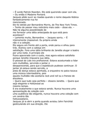– É Lorde Patrick Reardon. Ele está querendo casar com ela.
– Ou então é Madame Poniard.
Jacques pôde ouvir as risadas quando o nome daquela lésbica
fantasticamente rica foi
mencionado.
Ele foi detido por Bernardine Morris, de The New York Times.
– Tenho de passar meu noticiário mais cedo – disse ela. –
Não há alguma possibilidade de
me fornecer uma idéia antecipada do que está para
acontecer?
– Lamento muito, Bernardine. – Jacques sorriu. – É
inteiramente impossível. Eu próprio ainda
não vi a coleção.
Ele seguiu em frente até a porta, onde parou e olhou para
trás. Acenou com a cabeça em
satisfação. Fora uma idéia brilhante de Janette alugar o teatro
por uma noite. A princípio ele
ficara apavorado com o custo, mas agora estava satisfeito
porque Janette impusera sua idéia.
O pessoal do Lido era profissional. Estava acostumado a lidar
com multidões, servindo o jantar e
desaparecendo, para que o espetáculo pudesse continuar. O
jantar já estava sendo servido, a
pista de dança estava apinhada, a orquestra no palco tocava
uma música intermediária, pois
aquela multidão não aceitaria rock and roll ou o frenesi de
discoteca.
– Quero que tudo seja perfeito – dissera Janette. – Quero que
seja elegante e Hollywood ao
mesmo tempo.
E era exatamente o que estava sendo. Nunca houvera uma
apresentação de coleção com
uma audiência tão elegante, nunca houvera uma coleção com
um cenário tão
hollywoodiano.
Jacques já ia abrir a porta quando avistou John Fairchild
gesticulando em sua direção. Ele
 