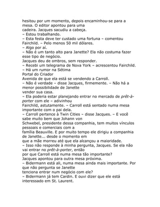 hesitou por um momento, depois encaminhou-se para a
mesa. O editor apontou para uma
cadeira. Jacques sacudiu a cabeça.
– Estou trabalhando.
– Esta festa deve ter custado uma fortuna – comentou
Fairchild. – Pelo menos 50 mil dólares.
– Algo por aí.
– Não é um tanto alto para Janette? Ela não costuma fazer
esse tipo de negócio.
Jacques deu de ombros, sem responder.
– Recebi um telegrama de Nova York – acrescentou Fairchild.
– Há um rumor na Sétima
Portal do Criador
Avenida de que ela está se vendendo a Carroll.
– Não é verdade – disse Jacques, firmemente. – Não há a
menor possibilidade de Janette
vender sua casa.
– Ela poderia estar planejando entrar no mercado de prêt-à-
porter com ele – adivinhou
Fairchild, astutamente. – Carroll está sentado numa mesa
importante com o pai dela.
– Carroll pertence à Twin Cities – disse Jacques. – E você
sabe muito bem que Johann von
Schwebel, presidente dessa companhia, tem muitos vínculos
pessoais e comerciais com a
família Beauville. E por muito tempo ele dirigiu a companhia
de Janette... desde o momento em
que a mãe morreu até que ela alcançou a maioridade.
– Isso não responde à minha pergunta, Jacques. Se ela não
vai entrar no prêt-à-porter, então
por que Carroll está numa mesa tão importante?
Jacques apontou para outra mesa próxima.
– Bidermann está ali, numa mesa ainda mais importante. Por
que não pergunta se Janette
tenciona entrar num negócio com ele?
– Bidermann já tem Cardin. E ouvi dizer que ele está
interessado em St. Laurent.
 