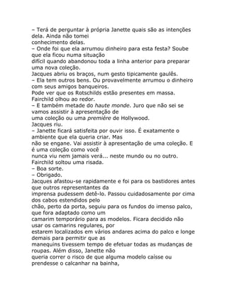 – Terá de perguntar à própria Janette quais são as intenções
dela. Ainda não tomei
conhecimento delas.
– Onde foi que ela arrumou dinheiro para esta festa? Soube
que ela ficou numa situação
difícil quando abandonou toda a linha anterior para preparar
uma nova coleção.
Jacques abriu os braços, num gesto tipicamente gaulês.
– Ela tem outros bens. Ou provavelmente arrumou o dinheiro
com seus amigos banqueiros.
Pode ver que os Rotschilds estão presentes em massa.
Fairchild olhou ao redor.
– E também metade do haute monde. Juro que não sei se
vamos assistir à apresentação de
uma coleção ou uma premiére de Hollywood.
Jacques riu.
– Janette ficará satisfeita por ouvir isso. É exatamente o
ambiente que ela queria criar. Mas
não se engane. Vai assistir à apresentação de uma coleção. E
é uma coleção como você
nunca viu nem jamais verá... neste mundo ou no outro.
Fairchild soltou uma risada.
– Boa sorte.
– Obrigado.
Jacques afastou-se rapidamente e foi para os bastidores antes
que outros representantes da
imprensa pudessem detê-lo. Passou cuidadosamente por cima
dos cabos estendidos pelo
chão, perto da porta, seguiu para os fundos do imenso palco,
que fora adaptado como um
camarim temporário para as modelos. Ficara decidido não
usar os camarins regulares, por
estarem localizados em vários andares acima do palco e longe
demais para permitir que as
manequins tivessem tempo de efetuar todas as mudanças de
roupas. Além disso, Janette não
queria correr o risco de que alguma modelo caísse ou
prendesse o calcanhar na bainha,
 