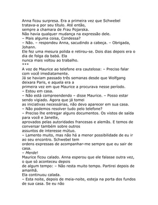 Anna ficou surpresa. Era a primeira vez que Schwebel
tratava-a por seu título. Até então,
sempre a chamara de Frau Pojarska.
Não havia qualquer mudança na expressão dele.
– Mais alguma coisa, Condessa?
– Não. – respondeu Anna, sacudindo a cabeça. – Obrigada,
Johann.
Ele fez uma mesura polida e retirou-se. Dois dias depois era o
dia de folga da babá. Ela
nunca mais voltou ao trabalho.
***
A voz de Maurice ao telefone era cautelosa: – Preciso falar
com você imediatamente.
Já se haviam passado três semanas desde que Wolfgang
deixara Paris, e aquela era a
primeira vez em que Maurice a procurava nesse período.
– Estou em casa.
– Não está compreendendo – disse Maurice. – Posso estar
sendo vigiado. Agora que já tomei
as iniciativas necessárias, não devo aparecer em sua casa.
– Não podemos resolver tudo pelo telefone?
– Preciso lhe entregar alguns documentos. Os vistos de saída
para você e Janette,
aprovados pelas autoridades francesas e alemãs. E temos de
conversar também sobre outros
assuntos de interesse mútuo.
– Lamento muito, mas não há a menor possibilidade de eu ir
ao seu encontro. Schwebel tem
ordens expressas de acompanhar-me sempre que eu sair de
casa.
– Merde!
Maurice ficou calado. Anna esperou que ele falasse outra vez,
o que só aconteceu depois
de algum tempo: – Não resta muito tempo. Partirei depois de
amanhã.
Ela continuou calada.
– Esta noite, depois de meia-noite, esteja na porta dos fundos
de sua casa. Se eu não
 