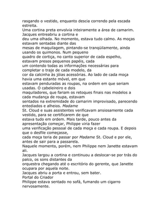 rasgando o vestido, enquanto descia correndo pela escada
estreita.
Uma cortina preta envolvia inteiramente a área de camarim.
Jacques entreabriu a cortina e
deu uma olhada. No momento, estava tudo calmo. As moças
estavam sentadas diante das
mesas de maquilagem, pintando-se tranqüilamente, ainda
usando os quimonos. Num pequeno
quadro de cortiça, no canto superior de cada espelho,
estavam presos pequenos papéis, cada
um contendo todas as informações necessárias para
completar o traje de cada modelo, da
cor da calcinha às jóias acessórias. Ao lado de cada moça
havia uma estante móvel, em que
estavam penduradas as roupas, na ordem em que seriam
usadas. O cabeleireiro e dois
maquiladores, que fariam os retoques finais nas modelos a
cada mudança de roupa, estavam
sentados na extremidade do camarim improvisado, parecendo
entediados e alheios. Madame
St. Cloud e suas assistentes verificavam ansiosamente cada
vestido, para se certificarem de que
estava tudo em ordem. Mais tarde, pouco antes da
apresentação começar, Philippe viria fazer
uma verificação pessoal de cada moça e cada roupa. E depois
que o desfile começasse,
cada moça teria de passar por Madame St. Cloud e por ele,
antes de sair para a passarela.
Naquele momento, porém, nem Philippe nem Janette estavam
ali.
Jacques largou a cortina e continuou a deslocar-se por trás do
palco, os sons distantes da
orquestra chegando até o escritório do gerente, que Janette
ocupara por aquela noite.
Jacques abriu a porta e entrou, sem bater.
Portal do Criador
Philippe estava sentado no sofá, fumando um cigarro
nervosamente.
 