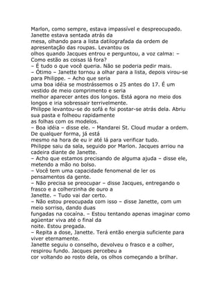 Marlon, como sempre, estava impassível e despreocupado.
Janette estava sentada atrás da
mesa, olhando para a lista datilografada da ordem de
apresentação das roupas. Levantou os
olhos quando Jacques entrou e perguntou, a voz calma: –
Como estão as coisas lá fora?
– É tudo o que você queria. Não se poderia pedir mais.
– Ótimo – Janette tornou a olhar para a lista, depois virou-se
para Philippe. – Acho que seria
uma boa idéia se mostrássemos o 25 antes do 17. É um
vestido de meio comprimento e seria
melhor aparecer antes dos longos. Está agora no meio dos
longos e iria sobressair terrivelmente.
Philippe levantou-se do sofá e foi postar-se atrás dela. Abriu
sua pasta e folheou rapidamente
as folhas com os modelos.
– Boa idéia – disse ele. – Mandarei St. Cloud mudar a ordem.
De qualquer forma, já está
mesmo na hora de eu ir até lá para verificar tudo.
Philippe saiu da sala, seguido por Marlon. Jacques arriou na
cadeira diante de Janette.
– Acho que estamos precisando de alguma ajuda – disse ele,
metendo a mão no bolso.
– Você tem uma capacidade fenomenal de ler os
pensamentos da gente.
– Não precisa se preocupar – disse Jacques, entregando o
frasco e a colherzinha de ouro a
Janette. – Tudo vai dar certo.
– Não estou preocupada com isso – disse Janette, com um
meio sorriso, dando duas
fungadas na cocaína. – Estou tentando apenas imaginar como
agüentar viva até o final da
noite. Estou pregada.
– Repita a dose, Janette. Terá então energia suficiente para
viver eternamente.
Janette seguiu o conselho, devolveu o frasco e a colher,
respirou fundo. Jacques percebeu a
cor voltando ao rosto dela, os olhos começando a brilhar.
 