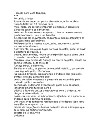 – Merde para você também.
***
Portal do Criador
Apesar de começar um pouco atrasado, o jantar acabou
quando faltavam 10 minutos para
meia-noite. Os garçons limparam as mesas. A orquestra
parou de tocar e os dançarinos
voltaram às suas mesas, enquanto o teatro ia escurecendo
gradativamente. Houve um barulho
de cadeiras em movimento, enquanto o público procurava as
posições mais confortáveis.
Podia-se sentir a intensa expectativa, enquanto o teatro
escurecia totalmente.
Suavemente, em algum lugar por trás do palco, pôde-se ouvir
a abertura de Fausto. E
depois, subitamente, houve uma explosão, quase como uma
trovoada. Um refletor invisível
focalizou uma nuvem de fumaça no centro do palco, diante da
cortina fechada. E do meio da
fumaça surgiu o demônio.
Ele deu um salto, as pernas de material metálico, parecendo
uma segunda pele, refletindo a
luz em mil direções. Empunhando o tridente com jóias nas
pontas, ele saiu dançando pelo
centro do palco, enquanto a passarela era estendida pelo
meio do público em rodas
silenciosas. O demônio avançou aos pulos pela passarela,
lançando olhares furiosos para o
público e fazendo gestos ameaçadores com o tridente. Ao
chegar à extremidade da
passarela, ele virou-se subitamente, ajoelhou-se e apontou o
tridente para a cortina no palco.
Um trovejar de tambores ressoou pelo ar e depois tudo ficou
em silêncio, enquanto da
cabina de projeção nos fundos do teatro vinha a imagem que
se refletiu na cortina translúcida.
Janette de la Beauville
présente
 