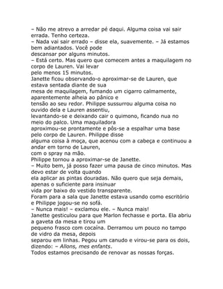 – Não me atrevo a arredar pé daqui. Alguma coisa vai sair
errada. Tenho certeza.
– Nada vai sair errado – disse ela, suavemente. – Já estamos
bem adiantados. Você pode
descansar por alguns minutos.
– Está certo. Mas quero que comecem antes a maquilagem no
corpo de Lauren. Vai levar
pelo menos 15 minutos.
Janette ficou observando-o aproximar-se de Lauren, que
estava sentada diante de sua
mesa de maquilagem, fumando um cigarro calmamente,
aparentemente alheia ao pânico e
tensão ao seu redor. Philippe sussurrou alguma coisa no
ouvido dela e Lauren assentiu,
levantando-se e deixando cair o quimono, ficando nua no
meio do palco. Uma maquiladora
aproximou-se prontamente e pôs-se a espalhar uma base
pelo corpo de Lauren. Philippe disse
alguma coisa à moça, que acenou com a cabeça e continuou a
andar em torno de Lauren,
com o spray na mão.
Philippe tornou a aproximar-se de Janette.
– Muito bem, já posso fazer uma pausa de cinco minutos. Mas
devo estar de volta quando
ela aplicar as pintas douradas. Não quero que seja demais,
apenas o suficiente para insinuar
vida por baixo do vestido transparente.
Foram para a sala que Janette estava usando como escritório
e Philippe jogou-se no sofá.
– Nunca mais! – exclamou ele. – Nunca mais!
Janette gesticulou para que Marlon fechasse e porta. Ela abriu
a gaveta da mesa e tirou um
pequeno frasco com cocaína. Derramou um pouco no tampo
de vidro da mesa, depois
separou em linhas. Pegou um canudo e virou-se para os dois,
dizendo: – Allons, mes enfants.
Todos estamos precisando de renovar as nossas forças.
 
