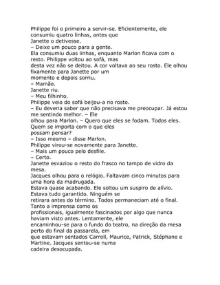 Philippe foi o primeiro a servir-se. Eficientemente, ele
consumiu quatro linhas, antes que
Janette o detivesse.
– Deixe um pouco para a gente.
Ela consumiu duas linhas, enquanto Marlon ficava com o
resto. Philippe voltou ao sofá, mas
desta vez não se deitou. A cor voltava ao seu rosto. Ele olhou
fixamente para Janette por um
momento e depois sorriu.
– Mamãe.
Janette riu.
– Meu filhinho.
Philippe veio do sofá beijou-a no rosto.
– Eu deveria saber que não precisava me preocupar. Já estou
me sentindo melhor. – Ele
olhou para Marlon. – Quero que eles se fodam. Todos eles.
Quem se importa com o que eles
possam pensar?
– Isso mesmo – disse Marlon.
Philippe virou-se novamente para Janette.
– Mais um pouco pelo desfile.
– Certo.
Janette esvaziou o resto do frasco no tampo de vidro da
mesa.
Jacques olhou para o relógio. Faltavam cinco minutos para
uma hora da madrugada.
Estava quase acabando. Ele soltou um suspiro de alívio.
Estava tudo garantido. Ninguém se
retirara antes do término. Todos permaneciam até o final.
Tanto a imprensa como os
profissionais, igualmente fascinados por algo que nunca
haviam visto antes. Lentamente, ele
encaminhou-se para o fundo do teatro, na direção da mesa
perto do final da passarela, em
que estavam sentados Carroll, Maurice, Patrick, Stéphane e
Martine. Jacques sentou-se numa
cadeira desocupada.
 
