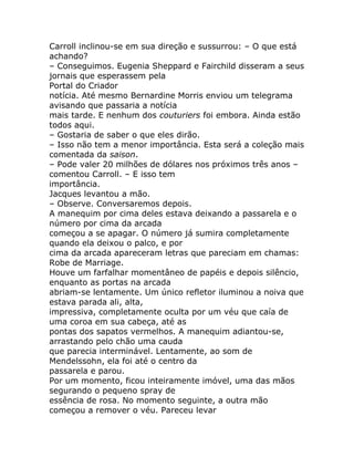 Carroll inclinou-se em sua direção e sussurrou: – O que está
achando?
– Conseguimos. Eugenia Sheppard e Fairchild disseram a seus
jornais que esperassem pela
Portal do Criador
notícia. Até mesmo Bernardine Morris enviou um telegrama
avisando que passaria a notícia
mais tarde. E nenhum dos couturiers foi embora. Ainda estão
todos aqui.
– Gostaria de saber o que eles dirão.
– Isso não tem a menor importância. Esta será a coleção mais
comentada da saison.
– Pode valer 20 milhões de dólares nos próximos três anos –
comentou Carroll. – E isso tem
importância.
Jacques levantou a mão.
– Observe. Conversaremos depois.
A manequim por cima deles estava deixando a passarela e o
número por cima da arcada
começou a se apagar. O número já sumira completamente
quando ela deixou o palco, e por
cima da arcada apareceram letras que pareciam em chamas:
Robe de Marriage.
Houve um farfalhar momentâneo de papéis e depois silêncio,
enquanto as portas na arcada
abriam-se lentamente. Um único refletor iluminou a noiva que
estava parada ali, alta,
impressiva, completamente oculta por um véu que caía de
uma coroa em sua cabeça, até as
pontas dos sapatos vermelhos. A manequim adiantou-se,
arrastando pelo chão uma cauda
que parecia interminável. Lentamente, ao som de
Mendelssohn, ela foi até o centro da
passarela e parou.
Por um momento, ficou inteiramente imóvel, uma das mãos
segurando o pequeno spray de
essência de rosa. No momento seguinte, a outra mão
começou a remover o véu. Pareceu levar
 