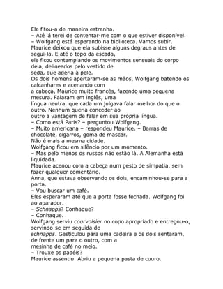 Ele fitou-a de maneira estranha.
– Até lá terei de contentar-me com o que estiver disponível.
– Wolfgang está esperando na biblioteca. Vamos subir.
Maurice deixou que ela subisse alguns degraus antes de
segui-la. E até o topo da escada,
ele ficou contemplando os movimentos sensuais do corpo
dela, delineados pelo vestido de
seda, que aderia à pele.
Os dois homens apertaram-se as mãos, Wolfgang batendo os
calcanhares e acenando com
a cabeça, Maurice muito francês, fazendo uma pequena
mesura. Falaram em inglês, uma
língua neutra, que cada um julgava falar melhor do que o
outro. Nenhum queria conceder ao
outro a vantagem de falar em sua própria língua.
– Como está Paris? – perguntou Wolfgang.
– Muito americana – respondeu Maurice. – Barras de
chocolate, cigarros, goma de mascar.
Não é mais a mesma cidade.
Wolfgang ficou em silêncio por um momento.
– Mas pelo menos os russos não estão lá. A Alemanha está
liquidada.
Maurice acenou com a cabeça num gesto de simpatia, sem
fazer qualquer comentário.
Anna, que estava observando os dois, encaminhou-se para a
porta.
– Vou buscar um café.
Eles esperaram até que a porta fosse fechada. Wolfgang foi
ao aparador.
– Schnapps? Conhaque?
– Conhaque.
Wolfgang serviu courvoisier no copo apropriado e entregou-o,
servindo-se em seguida de
schnapps. Gesticulou para uma cadeira e os dois sentaram,
de frente um para o outro, com a
mesinha de café no meio.
– Trouxe os papéis?
Maurice assentiu. Abriu a pequena pasta de couro.
 
