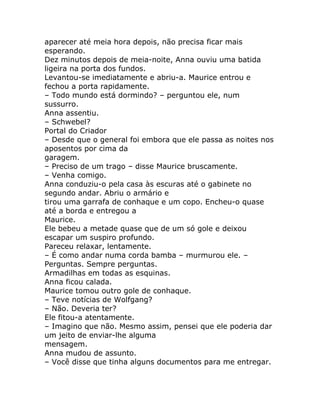 aparecer até meia hora depois, não precisa ficar mais
esperando.
Dez minutos depois de meia-noite, Anna ouviu uma batida
ligeira na porta dos fundos.
Levantou-se imediatamente e abriu-a. Maurice entrou e
fechou a porta rapidamente.
– Todo mundo está dormindo? – perguntou ele, num
sussurro.
Anna assentiu.
– Schwebel?
Portal do Criador
– Desde que o general foi embora que ele passa as noites nos
aposentos por cima da
garagem.
– Preciso de um trago – disse Maurice bruscamente.
– Venha comigo.
Anna conduziu-o pela casa às escuras até o gabinete no
segundo andar. Abriu o armário e
tirou uma garrafa de conhaque e um copo. Encheu-o quase
até a borda e entregou a
Maurice.
Ele bebeu a metade quase que de um só gole e deixou
escapar um suspiro profundo.
Pareceu relaxar, lentamente.
– É como andar numa corda bamba – murmurou ele. –
Perguntas. Sempre perguntas.
Armadilhas em todas as esquinas.
Anna ficou calada.
Maurice tomou outro gole de conhaque.
– Teve notícias de Wolfgang?
– Não. Deveria ter?
Ele fitou-a atentamente.
– Imagino que não. Mesmo assim, pensei que ele poderia dar
um jeito de enviar-lhe alguma
mensagem.
Anna mudou de assunto.
– Você disse que tinha alguns documentos para me entregar.
 