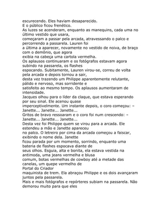 escurecendo. Eles haviam desaparecido.
E o público ficou frenético.
As luzes se acenderam, enquanto as manequins, cada uma no
último vestido que usara,
começaram a passar pela arcada, atravessando o palco e
percorrendo a passarela. Lauren foi
a última a aparecer, novamente no vestido de noiva, de braço
com o demônio, que agora
exibia na cabeça uma cartola vermelha.
Os aplausos continuaram e os fotógrafos estavam agora
subindo na passarela, os flashes
espocando. Subitamente, Lauren virou-se, correu de volta
pela arcada e depois tornou a sair,
desta vez trazendo um Philippe aparentemente relutante,
pálido e nervoso, mas sorridente e
satisfeito ao mesmo tempo. Os aplausos aumentaram de
intensidade.
Jacques olhou para o líder da claque, que estava esperando
por seu sinal. Ele acenou quase
imperceptivelmente. Um instante depois, o coro começou: –
Janette... Janette... Janette...
Gritos de bravo ressoaram e o coro foi num crescendo: –
Janette... Janette... Janette...
Desta vez foi Philippe quem se virou para a arcada. Ele
estendeu a mão e Janette apareceu
no palco. O letreiro por cima da arcada começou a faiscar,
exibindo o nome dela. Janette
ficou parada por um momento, sorrindo, enquanto uma
bateria de flashes espocava diante de
seus olhos. Esguia, alta e bonita, ela estava vestida na
antimoda, uma jeans vermelha e blusa
comum, botas vermelhas de cowboy até a metade das
canelas, um quepe vermelho de
Portal do Criador
maquinista de trem. Ela abraçou Philippe e os dois avançaram
juntos pela passarela.
Mais e mais fotógrafos e repórteres subiam na passarela. Não
demorou muito para que eles
 
