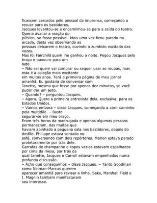 ficassem cercados pelo pessoal da imprensa, começando a
recuar para os bastidores.
Jacques levantou-se e encaminhou-se para a saída do teatro.
Queria avaliar a reação do
público, se fosse possível. Mais uma vez ficou parado na
arcada, desta vez observando as
pessoas deixarem o teatro, ouvindo o zumbido excitado das
vozes.
Mas foi Fairchild quem lhe ganhou a noite. Pegou Jacques pelo
braço e puxou-o para um
lado.
– Não sei quem vai comprar ou sequer usar as roupas, mas
esta é a coleção mais excitante
em muitos anos. Terá a primeira página de meu jornal
amanhã. Eu gostaria de conversar com
Janette, mesmo que fosse por apenas dez minutos, se você
puder dar um jeito.
– Quando? – perguntou Jacques.
– Agora. Quero a primeira entrevista dela, exclusiva, para os
Estados Unidos.
– Vamos embora – disse Jacques, começando a abrir caminho
pela multidão. – Basta
segurar-se em meu braço.
Eram três horas da madrugada e apenas algumas pessoas
permaneciam, das muitas que
haviam apinhado a pequena sala nos bastidores, depois do
desfile. Philippe estava sentado no
sofá, conversando com dois repórteres. Marlon estava parado
protetoramente por trás dele.
Garrafas de champanhe e copos vazios estavam espalhados
por cima da mesa, por trás da
qual Janette, Jacques e Carroll estavam empenhados numa
profunda discussão.
– Acho que conseguimos – disse Jacques. – Tanto Goodman
como Neiman-Marcus querem
aparecer amanhã para revisar a linha. Saks, Marshall Field e
I. Magnin também manifestaram
seu interesse.
 
