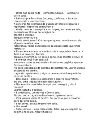 – Olhar não custa nada – comentou Carroll. – Comprar é
outra coisa.
– Eles comprarão – disse Jacques, confiante. – Estamos
recendendo a um vencedor.
A conversa foi interrompida quando diversos fotógrafos e
repórteres, depois de concluírem o
trabalho com as manequins e as roupas, entraram na sala,
querendo as últimas declarações de
Janette e Philippe.
Jacques levantou-se.
– Onde está Lauren? Charles quer que eu combine com ela
algumas sessões para
fotografias. Todos os fotógrafos da cidade estão querendo
retratá-la.
– Ela estava aqui um momento atrás – respondeu Janette. –
Acho que saiu com Patrick.
Jacques encaminhou-se para a porta, mas Janette deteve-o:
– É melhor você ficar aqui até
acabarem todas as entrevistas. Poderemos pegá-los quando
formos embora.
No beco logo depois da entrada dos bastidores, Lauren estava
encostada no prédio,
tragando rapidamente o cigarro de maconha fino que tinha
entre os dentes.
– Isso ajuda – disse ela, passando o cigarro para Patrick.
Ele deu uma tragada e olhou para Lauren.
– Mas é muito bom! Não foi aqui que conseguiu, não é
mesmo?
Lauren sacudiu a cabeça.
– É americano. Um Harvey número seis.
Ele deu outra tragada e devolveu o cigarro a Lauren.
– Você parecia cheia lá dentro. Foi por isso que a convidei
para dar uma saída.
– E foi ótimo. Estava mesmo um saco.
– Um saco?
– Sabe como é... uma coisa chata, falsa, aquele negócio de
beijinho no rosto, maravilhosos e
 