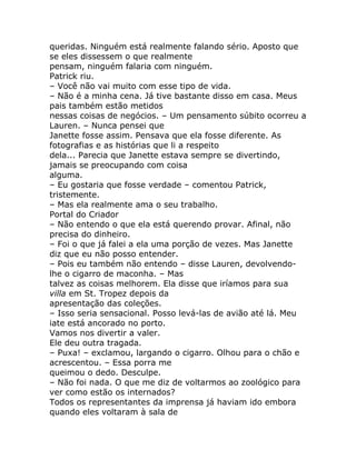 queridas. Ninguém está realmente falando sério. Aposto que
se eles dissessem o que realmente
pensam, ninguém falaria com ninguém.
Patrick riu.
– Você não vai muito com esse tipo de vida.
– Não é a minha cena. Já tive bastante disso em casa. Meus
pais também estão metidos
nessas coisas de negócios. – Um pensamento súbito ocorreu a
Lauren. – Nunca pensei que
Janette fosse assim. Pensava que ela fosse diferente. As
fotografias e as histórias que li a respeito
dela... Parecia que Janette estava sempre se divertindo,
jamais se preocupando com coisa
alguma.
– Eu gostaria que fosse verdade – comentou Patrick,
tristemente.
– Mas ela realmente ama o seu trabalho.
Portal do Criador
– Não entendo o que ela está querendo provar. Afinal, não
precisa do dinheiro.
– Foi o que já falei a ela uma porção de vezes. Mas Janette
diz que eu não posso entender.
– Pois eu também não entendo – disse Lauren, devolvendo-
lhe o cigarro de maconha. – Mas
talvez as coisas melhorem. Ela disse que iríamos para sua
villa em St. Tropez depois da
apresentação das coleções.
– Isso seria sensacional. Posso levá-las de avião até lá. Meu
iate está ancorado no porto.
Vamos nos divertir a valer.
Ele deu outra tragada.
– Puxa! – exclamou, largando o cigarro. Olhou para o chão e
acrescentou. – Essa porra me
queimou o dedo. Desculpe.
– Não foi nada. O que me diz de voltarmos ao zoológico para
ver como estão os internados?
Todos os representantes da imprensa já haviam ido embora
quando eles voltaram à sala de
 