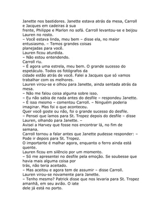 Janette nos bastidores. Janette estava atrás da mesa, Carroll
e Jacques em cadeiras à sua
frente, Philippe e Marlon no sofá. Carroll levantou-se e beijou
Lauren no rosto.
– Você estava linda, meu bem – disse ela, no maior
entusiasmo. – Temos grandes coisas
planejadas para você.
Lauren ficou aturdida.
– Não estou entendendo.
Carroll riu.
– É agora uma estrela, meu bem. O grande sucesso do
espetáculo. Todos os fotógrafos da
cidade estão atrás de você. Falei a Jacques que só vamos
trabalhar com os melhores.
Lauren virou-se e olhou para Janette, ainda sentada atrás da
mesa.
– Não me falou coisa alguma sobre isso.
– Eu não sabia de nada antes do desfile – respondeu Janette.
– É isso mesmo – comentou Carroll. – Ninguém poderia
imaginar. Mas foi o que aconteceu.
Quer você goste ou não, foi o grande sucesso do desfile.
– Pensei que íamos para St. Tropez depois do desfile – disse
Lauren, olhando para Janette. –
Avisei a Harvey que fosse nos encontrar lá, no fim de
semana.
Carroll tornou a falar antes que Janette pudesse responder: –
Pode ir depois para St. Tropez.
O importante é malhar agora, enquanto o ferro ainda está
quente.
Lauren ficou em silêncio por um momento.
– Só me apresentei no desfile pela emoção. Se soubesse que
havia mais alguma coisa por
trás, não teria aceitado.
– Mas aceitou e agora tem de assumir – disse Carroll.
Lauren virou-se novamente para Janette.
– Tenho mesmo? Patrick disse que nos levaria para St. Tropez
amanhã, em seu avião. O iate
dele já está no porto.
 