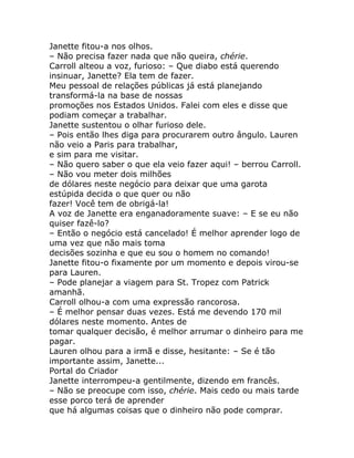 Janette fitou-a nos olhos.
– Não precisa fazer nada que não queira, chérie.
Carroll alteou a voz, furioso: – Que diabo está querendo
insinuar, Janette? Ela tem de fazer.
Meu pessoal de relações públicas já está planejando
transformá-la na base de nossas
promoções nos Estados Unidos. Falei com eles e disse que
podiam começar a trabalhar.
Janette sustentou o olhar furioso dele.
– Pois então lhes diga para procurarem outro ângulo. Lauren
não veio a Paris para trabalhar,
e sim para me visitar.
– Não quero saber o que ela veio fazer aqui! – berrou Carroll.
– Não vou meter dois milhões
de dólares neste negócio para deixar que uma garota
estúpida decida o que quer ou não
fazer! Você tem de obrigá-la!
A voz de Janette era enganadoramente suave: – E se eu não
quiser fazê-lo?
– Então o negócio está cancelado! É melhor aprender logo de
uma vez que não mais toma
decisões sozinha e que eu sou o homem no comando!
Janette fitou-o fixamente por um momento e depois virou-se
para Lauren.
– Pode planejar a viagem para St. Tropez com Patrick
amanhã.
Carroll olhou-a com uma expressão rancorosa.
– É melhor pensar duas vezes. Está me devendo 170 mil
dólares neste momento. Antes de
tomar qualquer decisão, é melhor arrumar o dinheiro para me
pagar.
Lauren olhou para a irmã e disse, hesitante: – Se é tão
importante assim, Janette...
Portal do Criador
Janette interrompeu-a gentilmente, dizendo em francês.
– Não se preocupe com isso, chérie. Mais cedo ou mais tarde
esse porco terá de aprender
que há algumas coisas que o dinheiro não pode comprar.
 