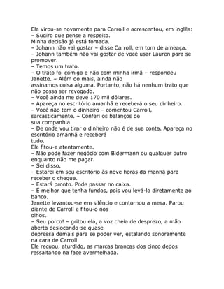Ela virou-se novamente para Carroll e acrescentou, em inglês:
– Sugiro que pense a respeito.
Minha decisão já está tomada.
– Johann não vai gostar – disse Carroll, em tom de ameaça.
– Johann também não vai gostar de você usar Lauren para se
promover.
– Temos um trato.
– O trato foi comigo e não com minha irmã – respondeu
Janette. – Além do mais, ainda não
assinamos coisa alguma. Portanto, não há nenhum trato que
não possa ser revogado.
– Você ainda me deve 170 mil dólares.
– Apareça no escritório amanhã e receberá o seu dinheiro.
– Você não tem o dinheiro – comentou Carroll,
sarcasticamente. – Conferi os balanços de
sua companhia.
– De onde vou tirar o dinheiro não é de sua conta. Apareça no
escritório amanhã e receberá
tudo.
Ele fitou-a atentamente.
– Não pode fazer negócio com Bidermann ou qualquer outro
enquanto não me pagar.
– Sei disso.
– Estarei em seu escritório às nove horas da manhã para
receber o cheque.
– Estará pronto. Pode passar no caixa.
– É melhor que tenha fundos, pois vou levá-lo diretamente ao
banco.
Janette levantou-se em silêncio e contornou a mesa. Parou
diante de Carroll e fitou-o nos
olhos.
– Seu porco! – gritou ela, a voz cheia de desprezo, a mão
aberta deslocando-se quase
depressa demais para se poder ver, estalando sonoramente
na cara de Carroll.
Ele recuou, aturdido, as marcas brancas dos cinco dedos
ressaltando na face avermelhada.
 
