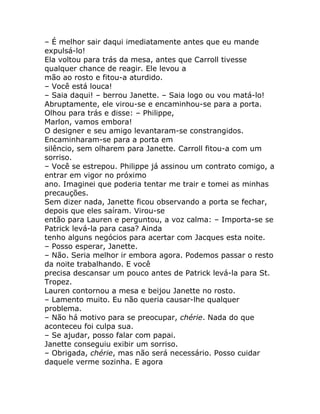 – É melhor sair daqui imediatamente antes que eu mande
expulsá-lo!
Ela voltou para trás da mesa, antes que Carroll tivesse
qualquer chance de reagir. Ele levou a
mão ao rosto e fitou-a aturdido.
– Você está louca!
– Saia daqui! – berrou Janette. – Saia logo ou vou matá-lo!
Abruptamente, ele virou-se e encaminhou-se para a porta.
Olhou para trás e disse: – Philippe,
Marlon, vamos embora!
O designer e seu amigo levantaram-se constrangidos.
Encaminharam-se para a porta em
silêncio, sem olharem para Janette. Carroll fitou-a com um
sorriso.
– Você se estrepou. Philippe já assinou um contrato comigo, a
entrar em vigor no próximo
ano. Imaginei que poderia tentar me trair e tomei as minhas
precauções.
Sem dizer nada, Janette ficou observando a porta se fechar,
depois que eles saíram. Virou-se
então para Lauren e perguntou, a voz calma: – Importa-se se
Patrick levá-la para casa? Ainda
tenho alguns negócios para acertar com Jacques esta noite.
– Posso esperar, Janette.
– Não. Seria melhor ir embora agora. Podemos passar o resto
da noite trabalhando. E você
precisa descansar um pouco antes de Patrick levá-la para St.
Tropez.
Lauren contornou a mesa e beijou Janette no rosto.
– Lamento muito. Eu não queria causar-lhe qualquer
problema.
– Não há motivo para se preocupar, chérie. Nada do que
aconteceu foi culpa sua.
– Se ajudar, posso falar com papai.
Janette conseguiu exibir um sorriso.
– Obrigada, chérie, mas não será necessário. Posso cuidar
daquele verme sozinha. E agora
 