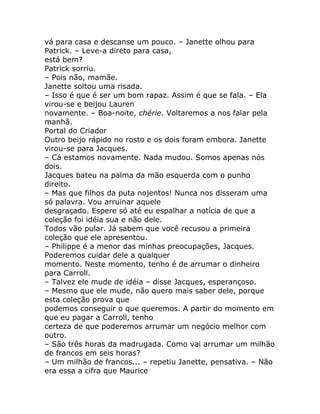 vá para casa e descanse um pouco. – Janette olhou para
Patrick. – Leve-a direto para casa,
está bem?
Patrick sorriu.
– Pois não, mamãe.
Janette soltou uma risada.
– Isso é que é ser um bom rapaz. Assim é que se fala. – Ela
virou-se e beijou Lauren
novamente. – Boa-noite, chérie. Voltaremos a nos falar pela
manhã.
Portal do Criador
Outro beijo rápido no rosto e os dois foram embora. Janette
virou-se para Jacques.
– Cá estamos novamente. Nada mudou. Somos apenas nós
dois.
Jacques bateu na palma da mão esquerda com o punho
direito.
– Mas que filhos da puta nojentos! Nunca nos disseram uma
só palavra. Vou arruinar aquele
desgraçado. Espere só até eu espalhar a notícia de que a
coleção foi idéia sua e não dele.
Todos vão pular. Já sabem que você recusou a primeira
coleção que ele apresentou.
– Philippe é a menor das minhas preocupações, Jacques.
Poderemos cuidar dele a qualquer
momento. Neste momento, tenho é de arrumar o dinheiro
para Carroll.
– Talvez ele mude de idéia – disse Jacques, esperançoso.
– Mesmo que ele mude, não quero mais saber dele, porque
esta coleção prova que
podemos conseguir o que queremos. A partir do momento em
que eu pagar a Carroll, tenho
certeza de que poderemos arrumar um negócio melhor com
outro.
– São três horas da madrugada. Como vai arrumar um milhão
de francos em seis horas?
– Um milhão de francos... – repetiu Janette, pensativa. – Não
era essa a cifra que Maurice
 