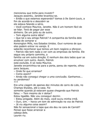mencionou que tinha para investir?
Jacques assentiu. Janette levantou-se.
– Então o que estamos esperando? Vamos à Ile Saint-Louis, a
fim de acordá-lo e descobrir se
ele estava falando a sério.
– Você conhece Maurice, Janette. Não é um homem fácil de
se lidar. Terá de pagar por esse
dinheiro. De um jeito ou de outro.
– Tem alguma outra idéia?
– Que tal o seu amigo Patrick? A companhia da família dele
acaba de comprar a
Kensington Mills, nos Estados Unidos. Ouvi rumores de que
eles podem entrar no varejo. E
saberão reconhecer que temos um bom negócio a oferecer.
– Patrick não tem nada a ver com as empresas da família. Ele
segue seu próprio caminho, a
família vai em outra direção. E nenhum dos dois lados quer se
envolver com outro. Assim, Patrick
está excluído. E só resta Maurice.
Janette encaminhou-se para a porta, parou de repente, olhou
para Jacques.
– Onde foi que erramos?
– Como assim?
– Ainda não consegui chegar a uma conclusão. Ganhamos...
ou perdemos?
***
Era uma viagem de apenas dez minutos de carro do Lido, no
Champs Elysées, até a casa. Foi
somente quando já estavam quase chegando que Patrick
falou: – Tem mesmo de ir deitar?
Estou ligadão. Não vou conseguir dormir.
– Estou pregada. Além do mais, você ouviu minha irmã.
– Ouvi, sim. – havia um tom de admiração na voz de Patrick
– Já viu alguma coisa assim?
Não foi sensacional o tapa que ela deu na cara de Carroll?
Pensei que fosse arrancar a
cabeça dele.
Lauren riu.
 