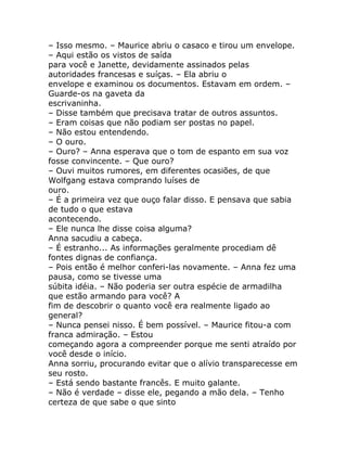 – Isso mesmo. – Maurice abriu o casaco e tirou um envelope.
– Aqui estão os vistos de saída
para você e Janette, devidamente assinados pelas
autoridades francesas e suíças. – Ela abriu o
envelope e examinou os documentos. Estavam em ordem. –
Guarde-os na gaveta da
escrivaninha.
– Disse também que precisava tratar de outros assuntos.
– Eram coisas que não podiam ser postas no papel.
– Não estou entendendo.
– O ouro.
– Ouro? – Anna esperava que o tom de espanto em sua voz
fosse convincente. – Que ouro?
– Ouvi muitos rumores, em diferentes ocasiões, de que
Wolfgang estava comprando luíses de
ouro.
– É a primeira vez que ouço falar disso. E pensava que sabia
de tudo o que estava
acontecendo.
– Ele nunca lhe disse coisa alguma?
Anna sacudiu a cabeça.
– É estranho... As informações geralmente procediam dê
fontes dignas de confiança.
– Pois então é melhor conferi-las novamente. – Anna fez uma
pausa, como se tivesse uma
súbita idéia. – Não poderia ser outra espécie de armadilha
que estão armando para você? A
fim de descobrir o quanto você era realmente ligado ao
general?
– Nunca pensei nisso. É bem possível. – Maurice fitou-a com
franca admiração. – Estou
começando agora a compreender porque me senti atraído por
você desde o início.
Anna sorriu, procurando evitar que o alívio transparecesse em
seu rosto.
– Está sendo bastante francês. E muito galante.
– Não é verdade – disse ele, pegando a mão dela. – Tenho
certeza de que sabe o que sinto
 