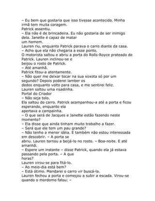 – Eu bem que gostaria que isso tivesse acontecido. Minha
irmã tem muita coragem.
Patrick assentiu.
– Ela não é de brincadeira. Eu não gostaria de ser inimigo
dela. Janette é capaz de matar
um homem.
Lauren riu, enquanto Patrick parava o carro diante da casa.
– Acho que ela não chegaria a esse ponto.
O motorista saltou e abriu a porta do Rolls-Royce prateado de
Patrick. Lauren inclinou-se e
beijou o rosto de Patrick.
– Até amanhã.
Patrick fitou-a atentamente.
– Não quer me deixar tocar na sua xoxota só por um
segundo? Depois poderei lamber os
dedos enquanto volto para casa, e me sentirei feliz.
Lauren soltou uma risadinha.
Portal do Criador
– Não seja tolo.
Ela saltou do carro. Patrick acompanhou-a até a porta e ficou
esperando, enquanto ela
apertava a campainha.
– O que será de Jacques e Janette estão fazendo neste
momento?
– Ela disse que ainda tinham muito trabalho a fazer.
– Será que ele tem um pau grande?
– Não tenho a menor idéia. E também não estou interessada
em descobrir. – A porta se
abriu. Lauren tornou a beijá-lo no rosto. – Boa-noite. E até
amanhã.
– Espere um instante – disse Patrick, quando ela já estava
passando pela porta. – A que
horas?
Lauren virou-se para fitá-lo.
– Ao meio-dia está bem?
– Está ótimo. Mandarei o carro vir buscá-la.
Lauren fechou a porta e começou a subir a escada. Virou-se
quando o mordomo falou: –
 